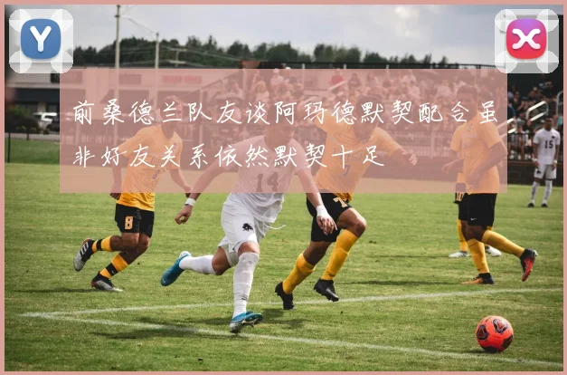前桑德兰队友谈阿玛德默契配合虽非好友关系依然默契十足