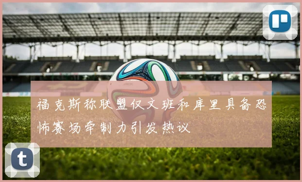 福克斯称联盟仅文班和库里具备恐怖赛场牵制力引发热议