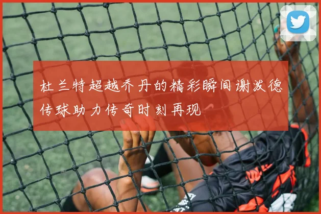 杜兰特超越乔丹的精彩瞬间谢泼德传球助力传奇时刻再现