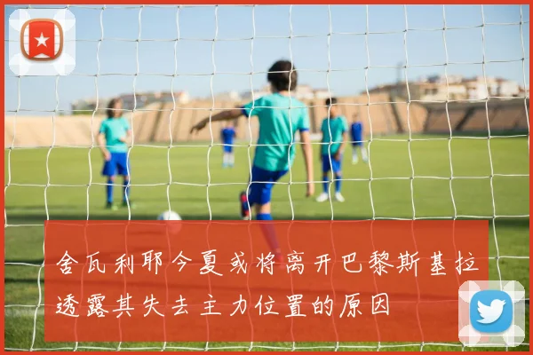 舍瓦利耶今夏或将离开巴黎斯基拉透露其失去主力位置的原因