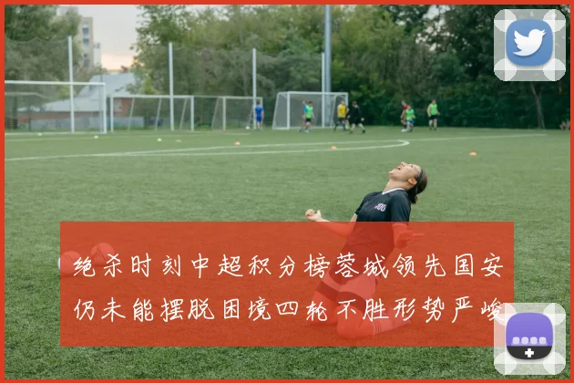 绝杀时刻中超积分榜蓉城领先国安仍未能摆脱困境四轮不胜形势严峻