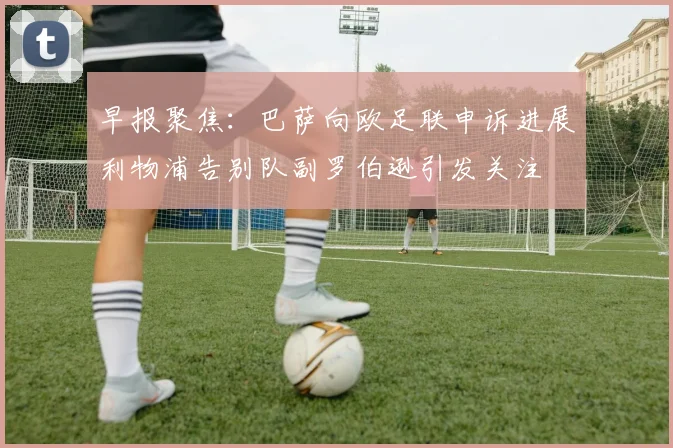 早报聚焦：巴萨向欧足联申诉进展利物浦告别队副罗伯逊引发关注